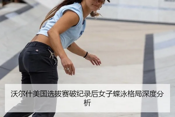 沃尔什美国选拔赛破纪录后女子蝶泳格局深度分析